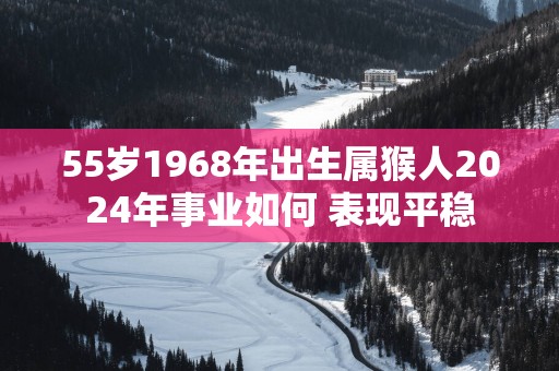 55岁1968年出生属猴人2025年事业如何 表现平稳