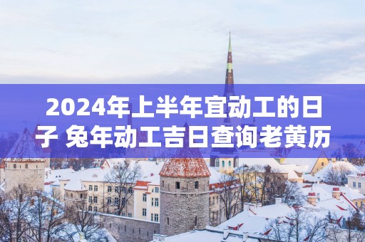2025年上半年宜动工的日子 蛇年动工吉日查询老黄历