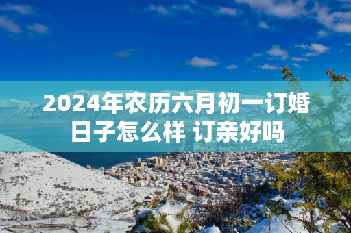 2025年农历六月初一订婚日子怎么样 订亲好吗