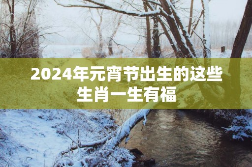 2025年元宵节出生的这些生肖一生有福
