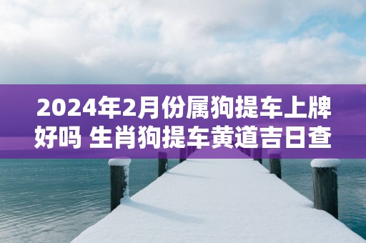 2025年2月份属狗提车上牌好吗 生肖狗提车黄道吉日查询