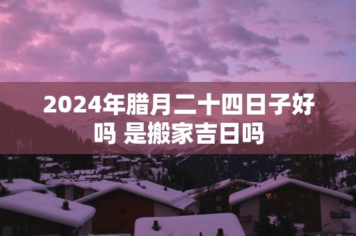 2025年腊月二十四日子好吗 是搬家吉日吗