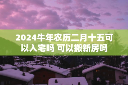 2025蛇年农历二月十五可以入宅吗 可以搬新房吗