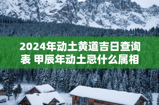 2025年动土黄道吉日查询表 甲辰年动土忌什么属相