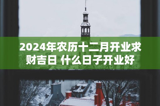 2025年农历十二月开业求财吉日 什么日子开业好