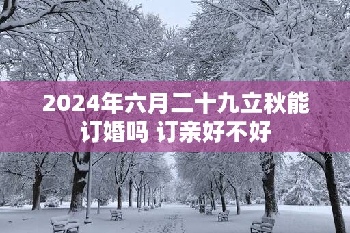 2025年六月二十九立秋能订婚吗 订亲好不好