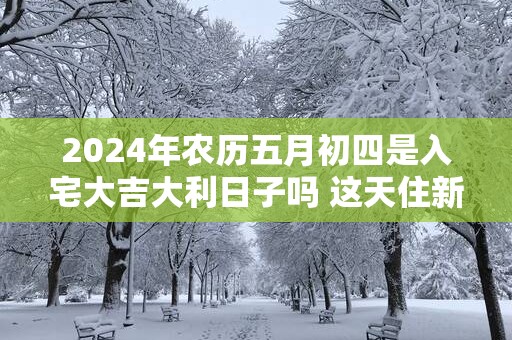 2025年农历五月初四是入宅大吉大利日子吗 这天住新房会顺利吗