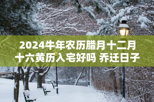 2025蛇年农历腊月十二月十六黄历入宅好吗 乔迁日子好吗
