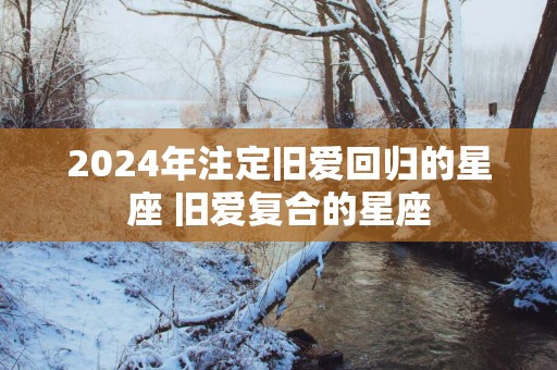 2025年注定旧爱回归的星座 旧爱复合的星座