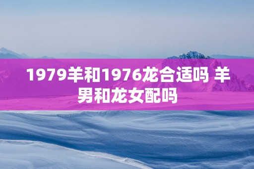 1979羊和1976龙合适吗 羊男和龙女配吗