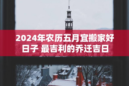 2025年农历五月宜搬家好日子 最吉利的乔迁吉日