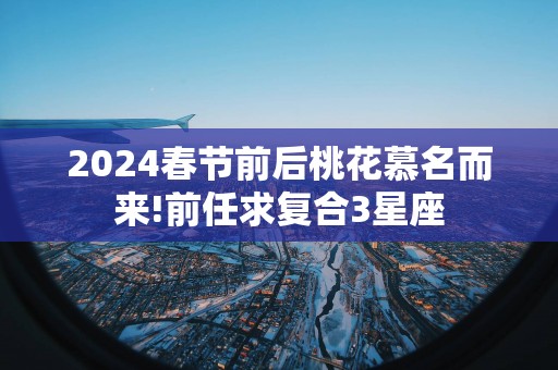 2025春节前后桃花慕名而来!前任求复合3星座