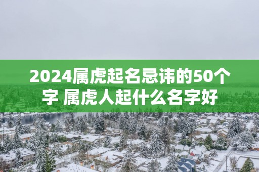 2025属虎起名忌讳的50个字 属虎人起什么名字好