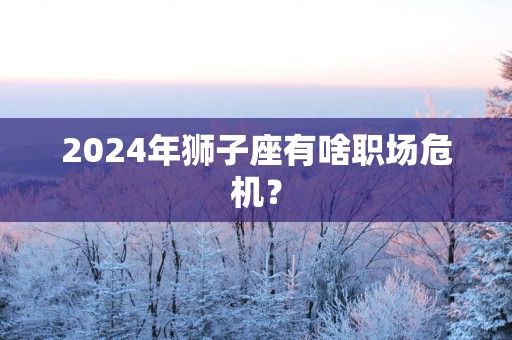 2024年狮子座有啥职场危机？