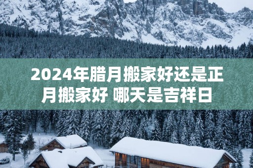 2025年腊月搬家好还是正月搬家好 哪天是吉祥日