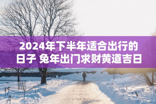 2025年下半年适合出行的日子 蛇年出门求财黄道吉日