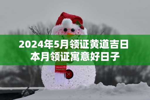 2025年5月领证黄道吉日 本月领证寓意好日子