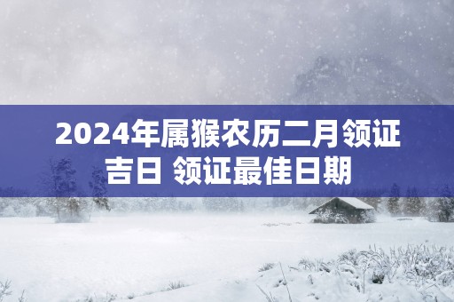 2024年属猴农历二月领证吉日 领证最佳日期