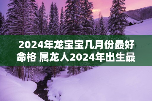 2025年龙宝宝几月份最好命格 属龙人2025年出生最佳时间在几月