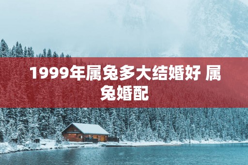 1999年属兔多大结婚好 属兔婚配
