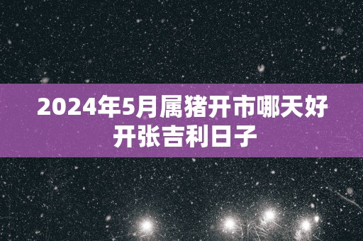2025年5月属猪开市哪天好 开张吉利日子
