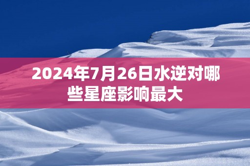 2025年7月26日水逆对哪些星座影响最大