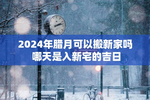 2025年腊月可以搬新家吗 哪天是入新宅的吉日