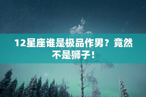 12星座谁是极品作男？竟然不是狮子！