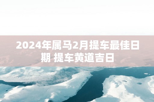 2025年属马2月提车最佳日期 提车黄道吉日