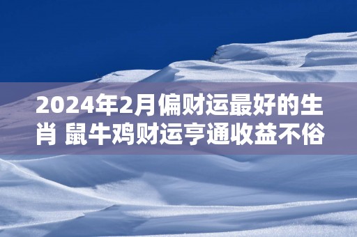 2025年2月偏财运最好的生肖 鼠牛鸡财运亨通收益不俗