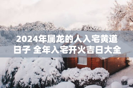 2025年属龙的人入宅黄道日子 全年入宅开火吉日大全