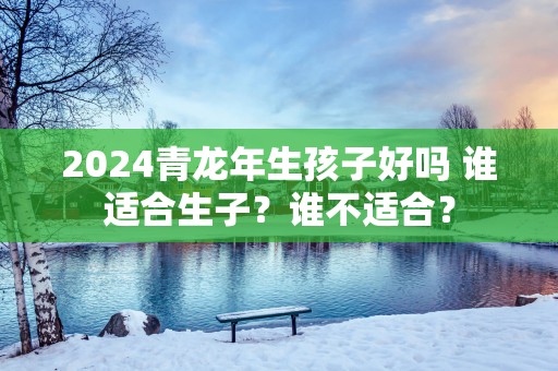 2025青蛇年生孩子好吗 谁适合生子？谁不适合？