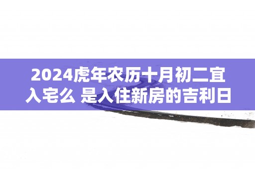 2024虎年农历十月初二宜入宅么 是入住新房的吉利日子吗