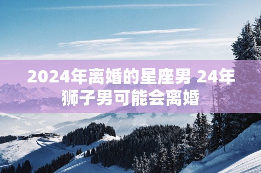 2025年离婚的星座男 24年狮子男可能会离婚