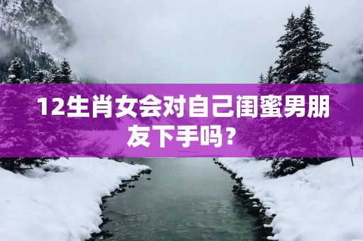 12生肖女会对自己闺蜜男朋友下手吗？