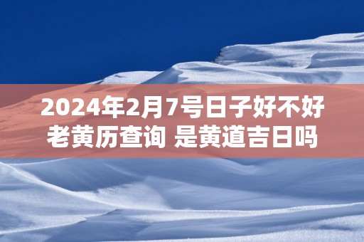 2025年2月7号日子好不好老黄历查询 是黄道吉日吗