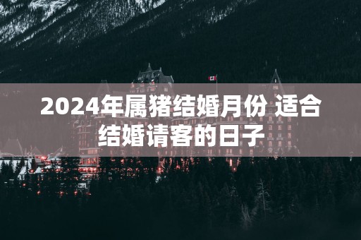 2025年属猪结婚月份 适合结婚请客的日子