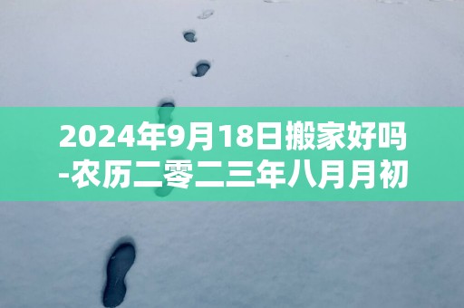 2024年9月18日搬家好吗-农历二零二三年八月月初四日五行属什么日