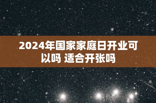 2025年国家家庭日开业可以吗 适合开张吗