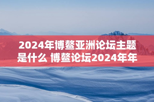 2025年博鳌亚洲论坛主题是什么 博鳌论坛2025年年会五大版块
