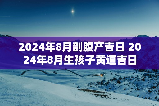 2025年8月剖腹产吉日 2025年8月生孩子黄道吉日