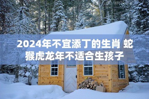 2025年不宜添丁的生肖 蛇猴虎蛇年不适合生孩子