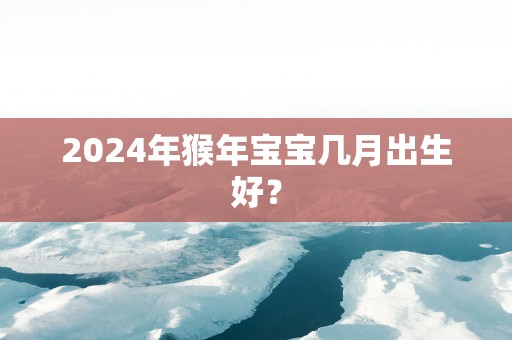 2025年猴年宝宝几月出生好？