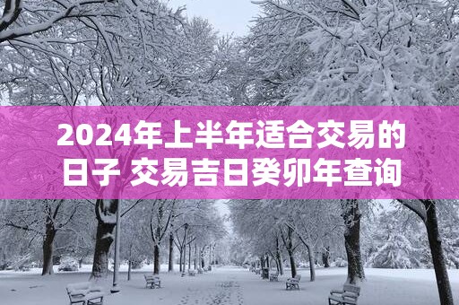 2025年上半年适合交易的日子 交易吉日癸卯年查询