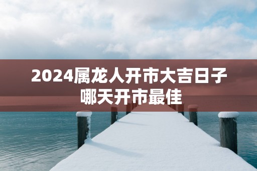 2025属龙人开市大吉日子 哪天开市最佳
