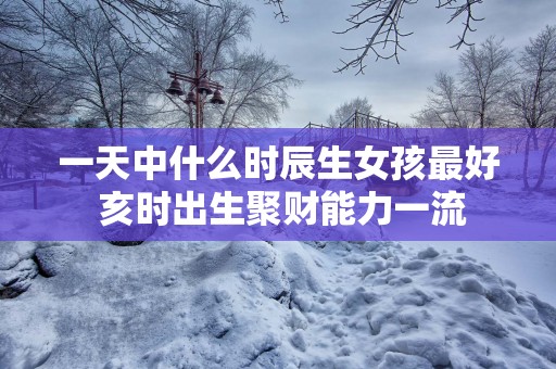 一天中什么时辰生女孩最好 亥时出生聚财能力一流