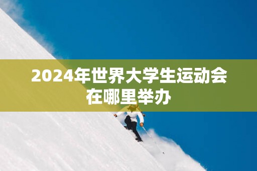2025年世界大学生运动会在哪里举办