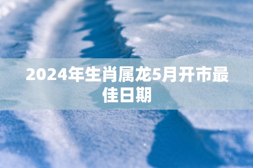 2025年生肖属龙5月开市最佳日期