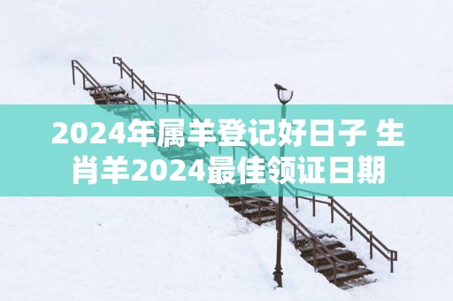 2025年属羊登记好日子 生肖羊2025最佳领证日期