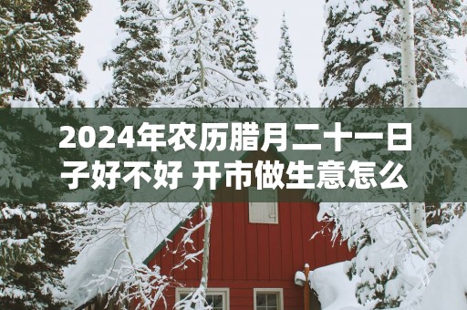 2025年农历腊月二十一日子好不好 开市做生意怎么样